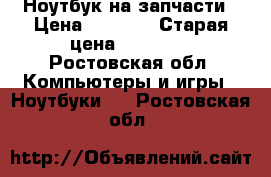 Ноутбук на запчасти › Цена ­ 4 000 › Старая цена ­ 24 000 - Ростовская обл. Компьютеры и игры » Ноутбуки   . Ростовская обл.